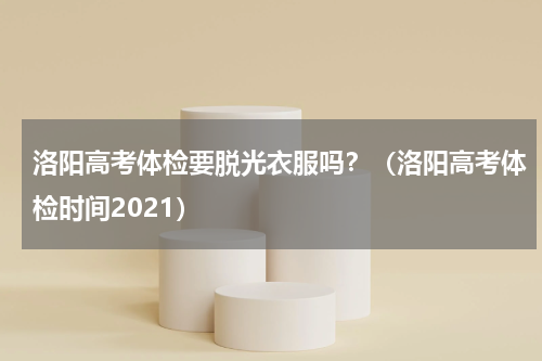 洛阳高考体检要脱光衣服吗？（洛阳高考体检时间2021）