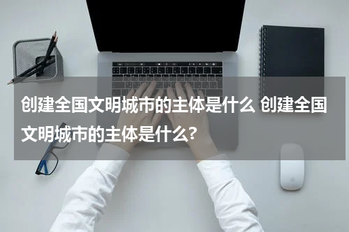 创建全国文明城市的主体是什么 创建全国文明城市的主体是什么?