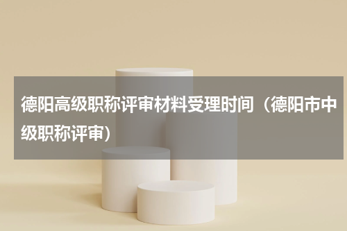德阳高级职称评审材料受理时间（德阳市中级职称评审）