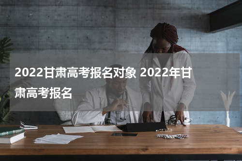 2022甘肃高考报名对象 2022年甘肃高考报名