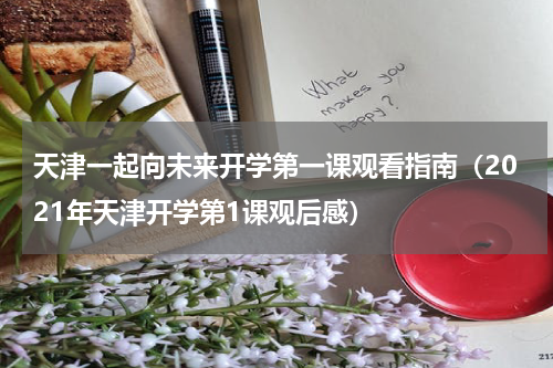天津一起向未来开学第一课观看指南（2021年天津开学第1课观后感）