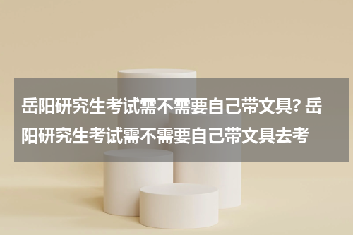 岳阳研究生考试需不需要自己带文具? 岳阳研究生考试需不需要自己带文具去考