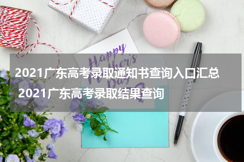 2021广东高考录取通知书查询入口汇总 2021广东高考录取结果查询
