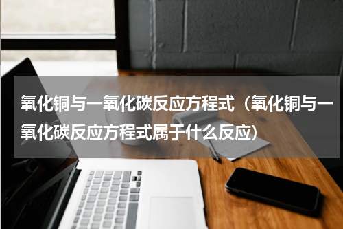 氧化铜与一氧化碳反应方程式（氧化铜与一氧化碳反应方程式属于什么反应）