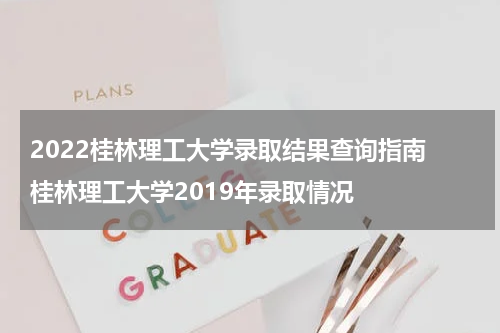 2022桂林理工大学录取结果查询指南 桂林理工大学2019年录取情况