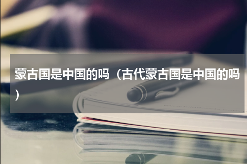蒙古国是中国的吗（古代蒙古国是中国的吗）