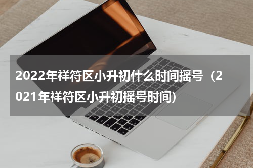 2022年祥符区小升初什么时间摇号（2021年祥符区小升初摇号时间）
