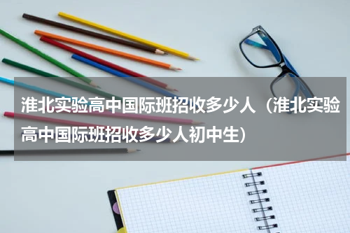 淮北实验高中国际班招收多少人（淮北实验高中国际班招收多少人初中生）