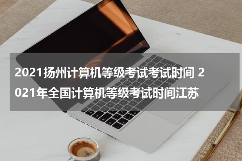 2021扬州计算机等级考试考试时间 2021年全国计算机等级考试时间江苏