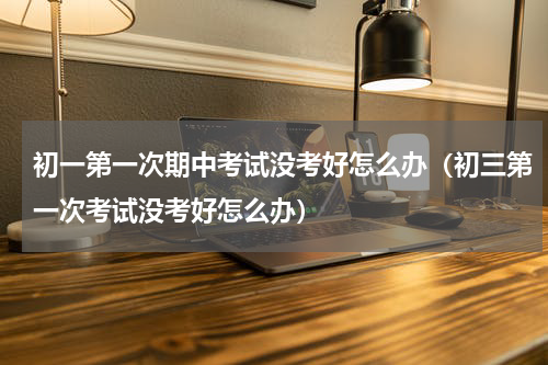 初一第一次期中考试没考好怎么办（初三第一次考试没考好怎么办）