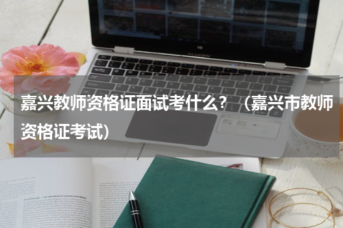 嘉兴教师资格证面试考什么？（嘉兴市教师资格证考试）