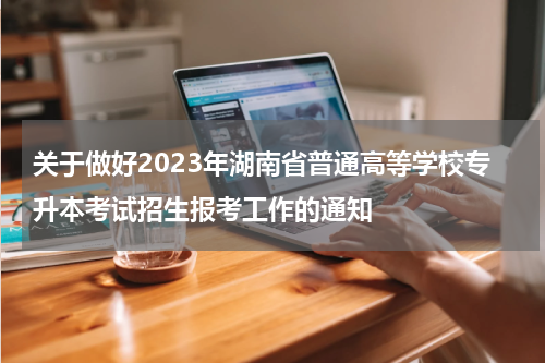 关于做好2023年湖南省普通高等学校专升本考试招生报考工作的通知