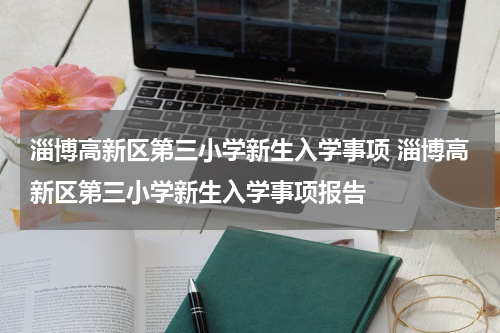 淄博高新区第三小学新生入学事项 淄博高新区第三小学新生入学事项报告