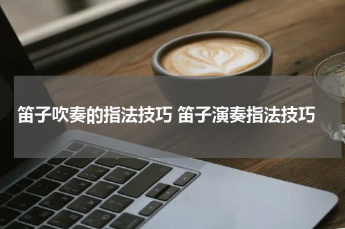 笛子吹奏的指法技巧 笛子演奏指法技巧