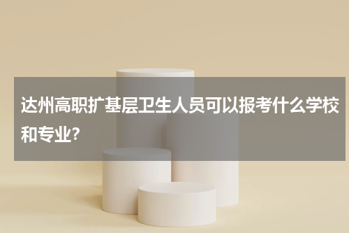 达州高职扩基层卫生人员可以报考什么学校和专业？
