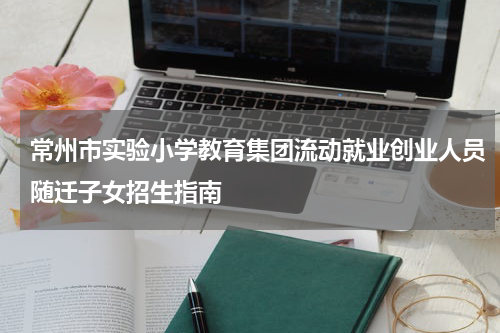 常州市实验小学教育集团流动就业创业人员随迁子女招生指南
