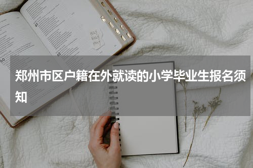 郑州市区户籍在外就读的小学毕业生报名须知