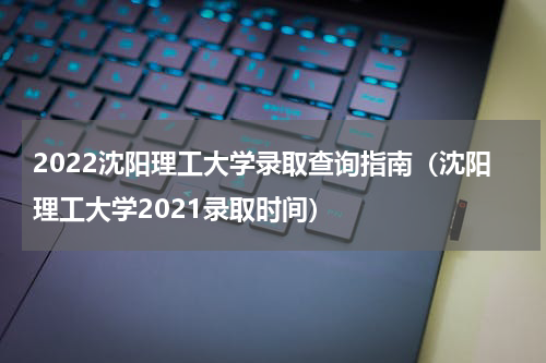 2022沈阳理工大学录取查询指南（沈阳理工大学2021录取时间）