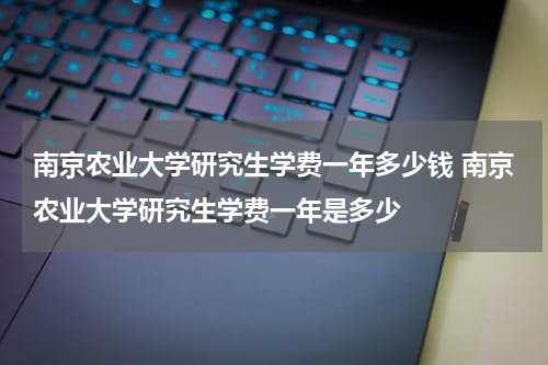 南京农业大学研究生学费一年多少钱 南京农业大学研究生学费一年是多少