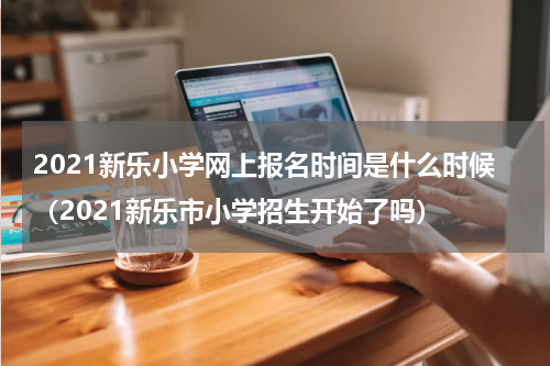 2021新乐小学网上报名时间是什么时候（2021新乐市小学招生开始了吗）
