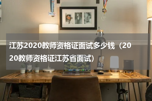 江苏2020教师资格证面试多少钱（2020教师资格证江苏省面试）