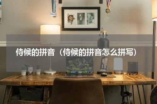 侍候的拼音（侍候的拼音怎么拼写）