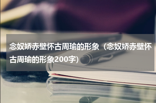 念奴娇赤壁怀古周瑜的形象（念奴娇赤壁怀古周瑜的形象200字）