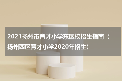 2021扬州市育才小学东区校招生指南（扬州西区育才小学2020年招生）