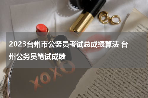 2023台州市公务员考试总成绩算法 台州公务员笔试成绩