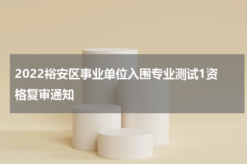 2022裕安区事业单位入围专业测试1资格复审通知