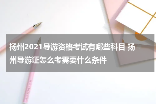 扬州2021导游资格考试有哪些科目 扬州导游证怎么考需要什么条件