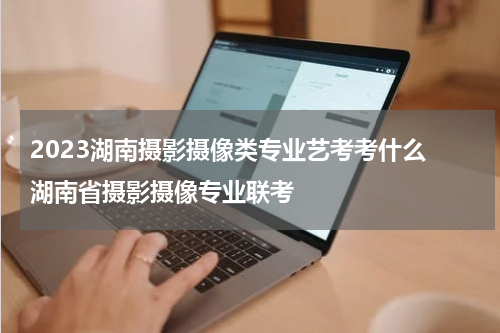 2023湖南摄影摄像类专业艺考考什么 湖南省摄影摄像专业联考