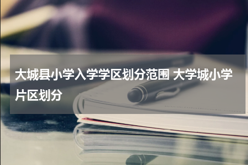大城县小学入学学区划分范围 大学城小学片区划分