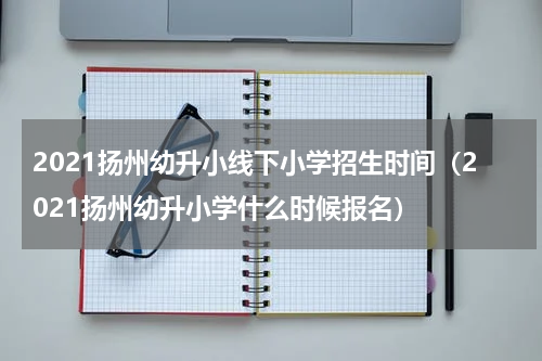 2021扬州幼升小线下小学招生时间（2021扬州幼升小学什么时候报名）