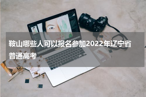 鞍山哪些人可以报名参加2022年辽宁省普通高考