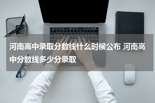 河南高中录取分数线什么时候公布 河南高中分数线多少分录取
