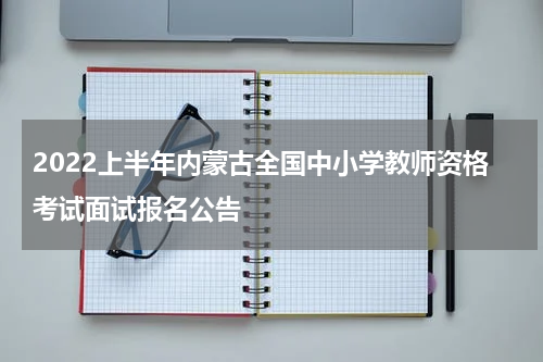 2022上半年内蒙古全国中小学教师资格考试面试报名公告