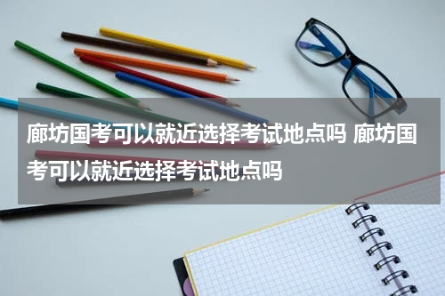 廊坊国考可以就近选择考试地点吗 廊坊国考可以就近选择考试地点吗