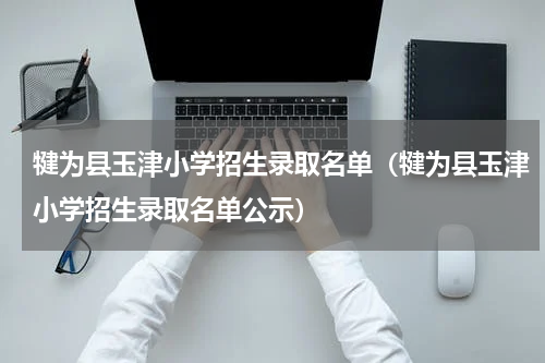 犍为县玉津小学招生录取名单（犍为县玉津小学招生录取名单公示）