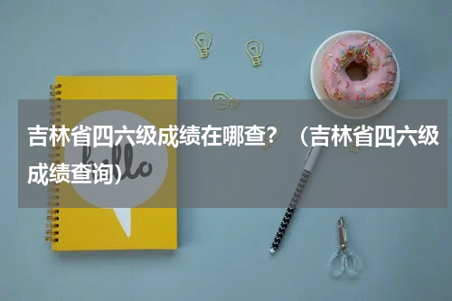 吉林省四六级成绩在哪查？（吉林省四六级成绩查询）