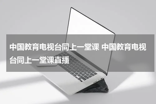 中国教育电视台同上一堂课 中国教育电视台同上一堂课直播
