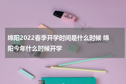 绵阳2022春季开学时间是什么时候 绵阳今年什么时候开学