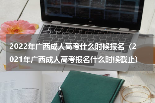 2022年广西成人高考什么时候报名（2021年广西成人高考报名什么时候截止）