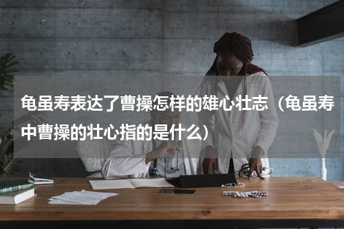 龟虽寿表达了曹操怎样的雄心壮志（龟虽寿中曹操的壮心指的是什么）