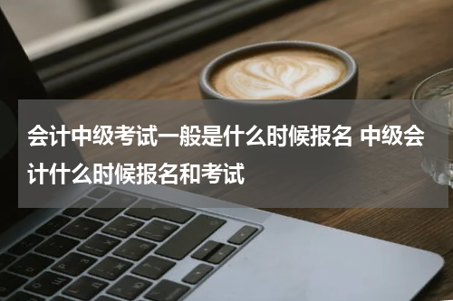 会计中级考试一般是什么时候报名 中级会计什么时候报名和考试