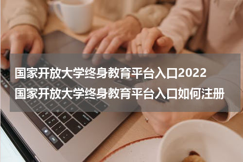 国家开放大学终身教育平台入口2022 国家开放大学终身教育平台入口如何注册