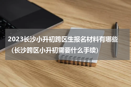 2023长沙小升初跨区生报名材料有哪些（长沙跨区小升初需要什么手续）