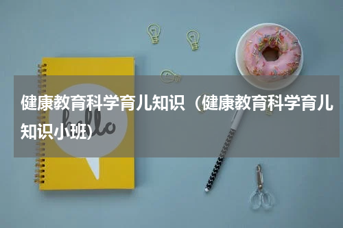 健康教育科学育儿知识（健康教育科学育儿知识小班）