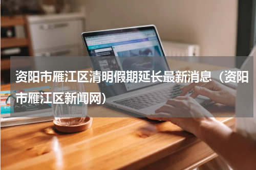资阳市雁江区清明假期延长最新消息（资阳市雁江区新闻网）