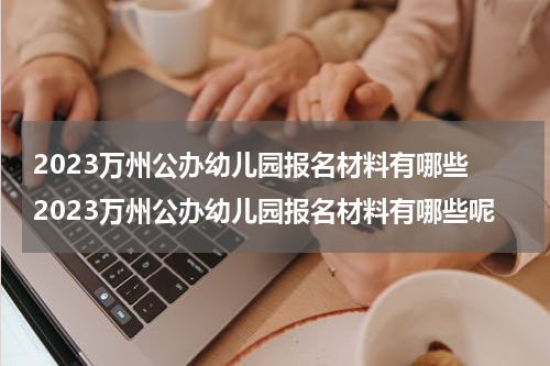 2023万州公办幼儿园报名材料有哪些 2023万州公办幼儿园报名材料有哪些呢